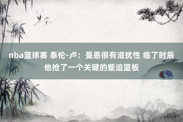 nba篮球赛 泰伦-卢：曼恩很有滋扰性 临了时辰他抢了一个关键的蹙迫篮板