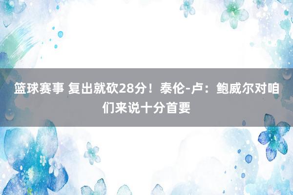 篮球赛事 复出就砍28分！泰伦-卢：鲍威尔对咱们来说十分首要