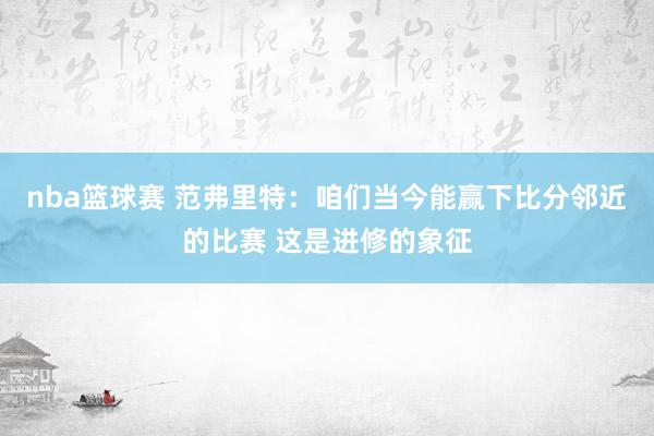 nba篮球赛 范弗里特：咱们当今能赢下比分邻近的比赛 这是进修的象征