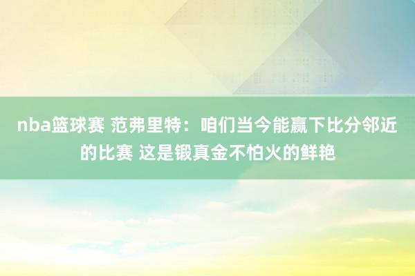 nba篮球赛 范弗里特：咱们当今能赢下比分邻近的比赛 这是锻真金不怕火的鲜艳