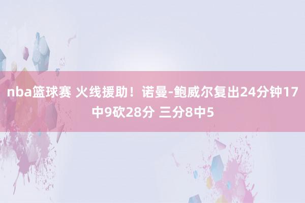 nba篮球赛 火线援助！诺曼-鲍威尔复出24分钟17中9砍28分 三分8中5