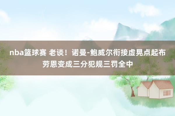 nba篮球赛 老谈！诺曼-鲍威尔衔接虚晃点起布劳恩变成三分犯规三罚全中