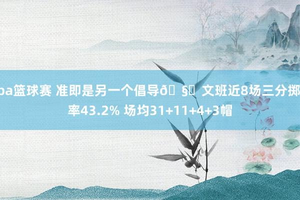 nba篮球赛 准即是另一个倡导🧐文班近8场三分掷中率43.2% 场均31+11+4+3帽