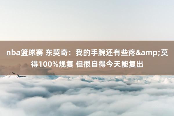 nba篮球赛 东契奇：我的手腕还有些疼&莫得100%规复 但很自得今天能复出