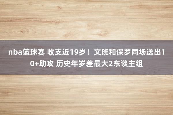 nba篮球赛 收支近19岁！文班和保罗同场送出10+助攻 历史年岁差最大2东谈主组