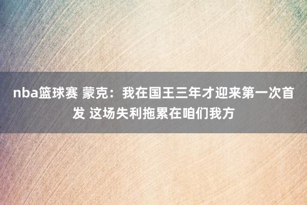 nba篮球赛 蒙克：我在国王三年才迎来第一次首发 这场失利拖累在咱们我方