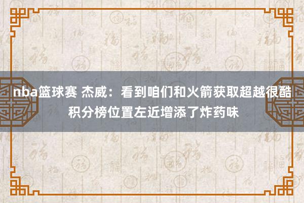 nba篮球赛 杰威：看到咱们和火箭获取超越很酷 积分榜位置左近增添了炸药味