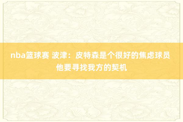 nba篮球赛 波津：皮特森是个很好的焦虑球员 他要寻找我方的契机