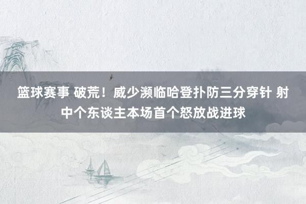 篮球赛事 破荒！威少濒临哈登扑防三分穿针 射中个东谈主本场首个怒放战进球