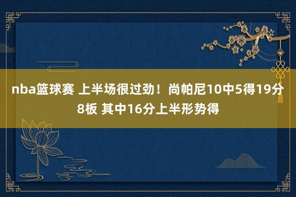 nba篮球赛 上半场很过劲！尚帕尼10中5得19分8板 其中16分上半形势得