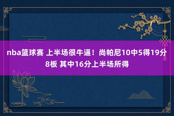 nba篮球赛 上半场很牛逼！尚帕尼10中5得19分8板 其中16分上半场所得