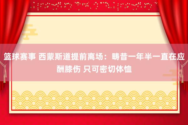 篮球赛事 西蒙斯道提前离场：畴昔一年半一直在应酬膝伤 只可密切体恤