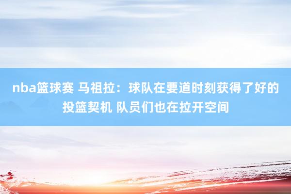 nba篮球赛 马祖拉：球队在要道时刻获得了好的投篮契机 队员们也在拉开空间