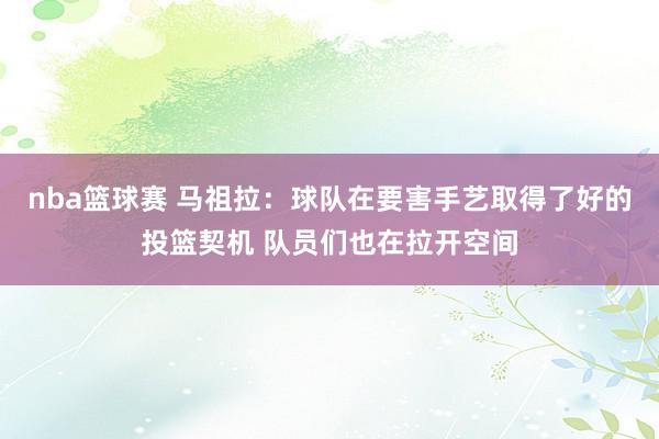 nba篮球赛 马祖拉：球队在要害手艺取得了好的投篮契机 队员们也在拉开空间