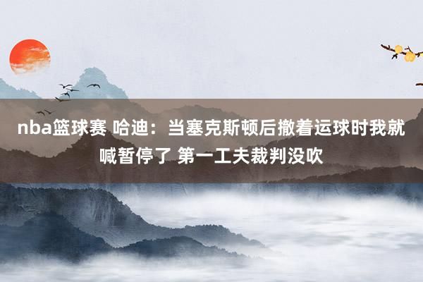 nba篮球赛 哈迪：当塞克斯顿后撤着运球时我就喊暂停了 第一工夫裁判没吹