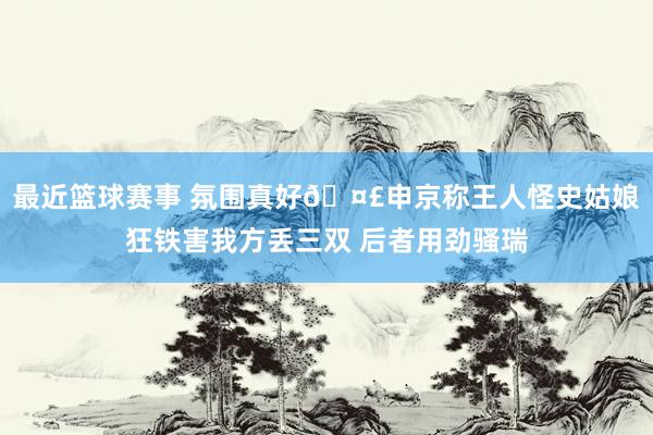 最近篮球赛事 氛围真好🤣申京称王人怪史姑娘狂铁害我方丢三双 后者用劲骚瑞