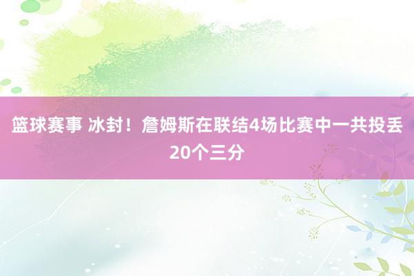 篮球赛事 冰封！詹姆斯在联结4场比赛中一共投丢20个三分