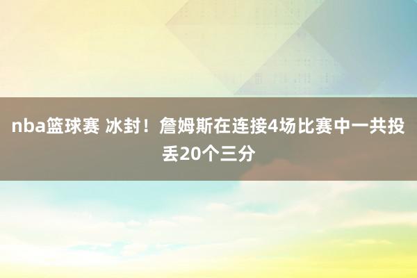 nba篮球赛 冰封！詹姆斯在连接4场比赛中一共投丢20个三分