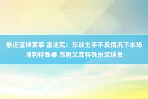 最近篮球赛事 雷迪克：东谈主手不及情况下本场顺利特殊棒 感谢文森特殊扮装球员