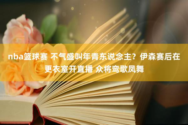 nba篮球赛 不气盛叫年青东说念主？伊森赛后在更衣室开直播 众将鸾歌凤舞