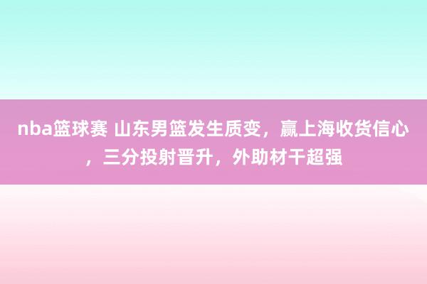 nba篮球赛 山东男篮发生质变，赢上海收货信心，三分投射晋升，外助材干超强