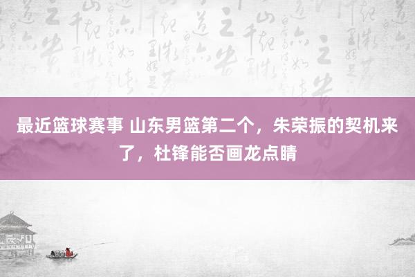 最近篮球赛事 山东男篮第二个，朱荣振的契机来了，杜锋能否画龙点睛