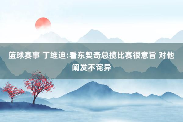 篮球赛事 丁维迪:看东契奇总揽比赛很意旨 对他阐发不诧异