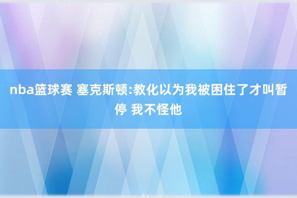 nba篮球赛 塞克斯顿:教化以为我被困住了才叫暂停 我不怪他