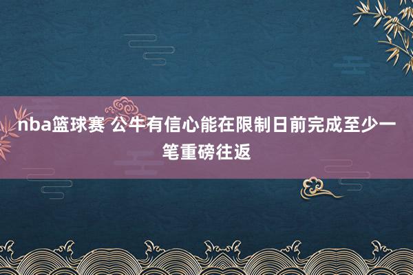 nba篮球赛 公牛有信心能在限制日前完成至少一笔重磅往返