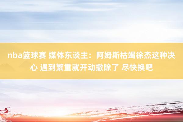 nba篮球赛 媒体东谈主：阿姆斯枯竭徐杰这种决心 遇到繁重就开动撤除了 尽快换吧