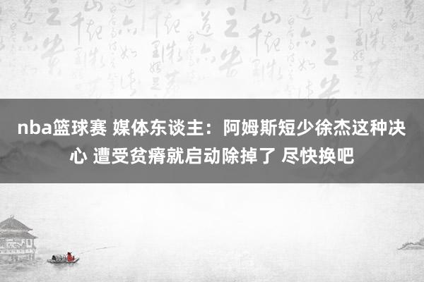 nba篮球赛 媒体东谈主：阿姆斯短少徐杰这种决心 遭受贫瘠就启动除掉了 尽快换吧