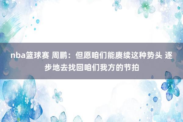 nba篮球赛 周鹏：但愿咱们能赓续这种势头 逐步地去找回咱们我方的节拍