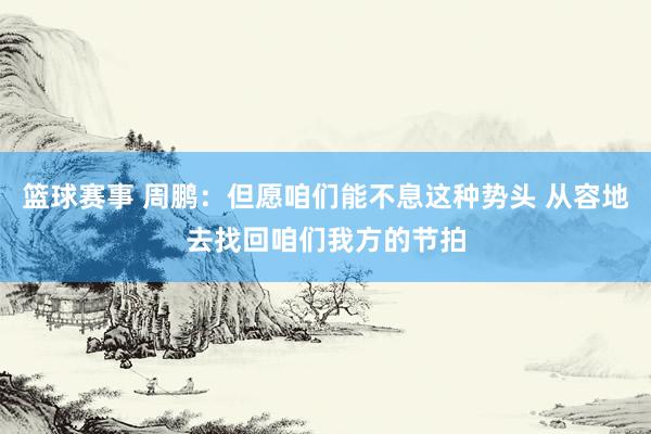 篮球赛事 周鹏：但愿咱们能不息这种势头 从容地去找回咱们我方的节拍