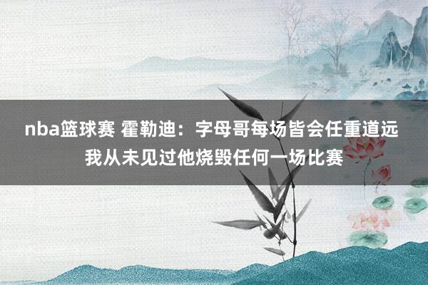 nba篮球赛 霍勒迪：字母哥每场皆会任重道远 我从未见过他烧毁任何一场比赛