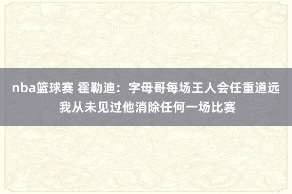 nba篮球赛 霍勒迪：字母哥每场王人会任重道远 我从未见过他消除任何一场比赛