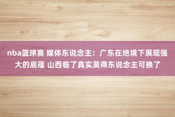 nba篮球赛 媒体东说念主：广东在绝境下展现强大的底蕴 山西临了真实莫得东说念主可换了