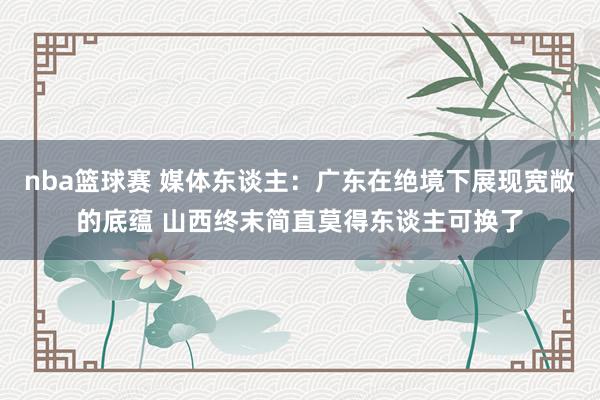 nba篮球赛 媒体东谈主：广东在绝境下展现宽敞的底蕴 山西终末简直莫得东谈主可换了