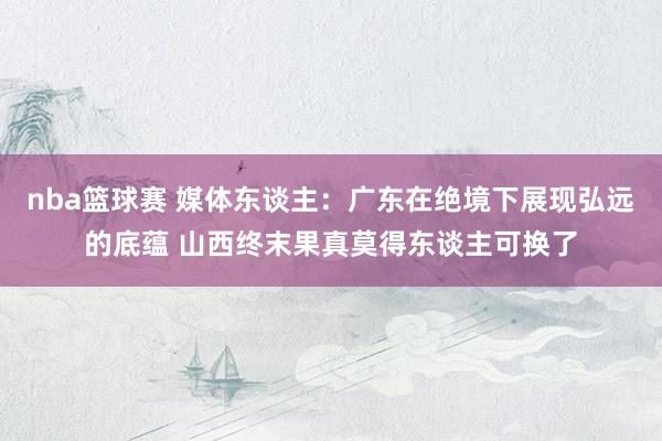 nba篮球赛 媒体东谈主：广东在绝境下展现弘远的底蕴 山西终末果真莫得东谈主可换了