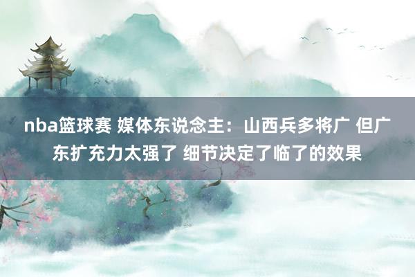 nba篮球赛 媒体东说念主：山西兵多将广 但广东扩充力太强了 细节决定了临了的效果