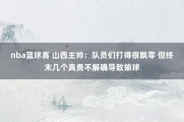 nba篮球赛 山西主帅：队员们打得很飘零 但终末几个真贵不解确导致输球