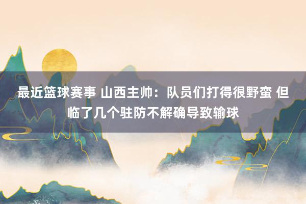 最近篮球赛事 山西主帅：队员们打得很野蛮 但临了几个驻防不解确导致输球