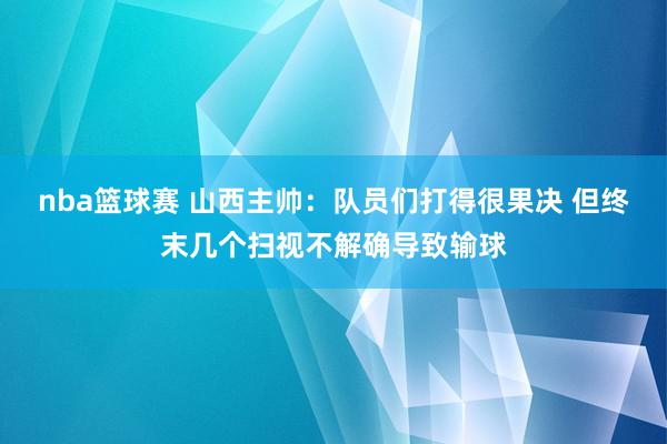 nba篮球赛 山西主帅：队员们打得很果决 但终末几个扫视不解确导致输球