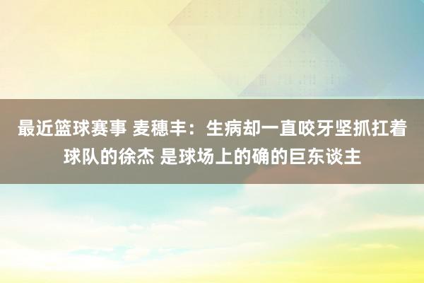 最近篮球赛事 麦穗丰：生病却一直咬牙坚抓扛着球队的徐杰 是球场上的确的巨东谈主