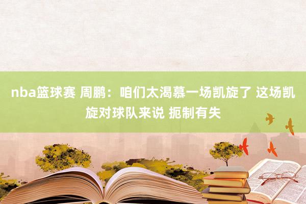 nba篮球赛 周鹏：咱们太渴慕一场凯旋了 这场凯旋对球队来说 扼制有失