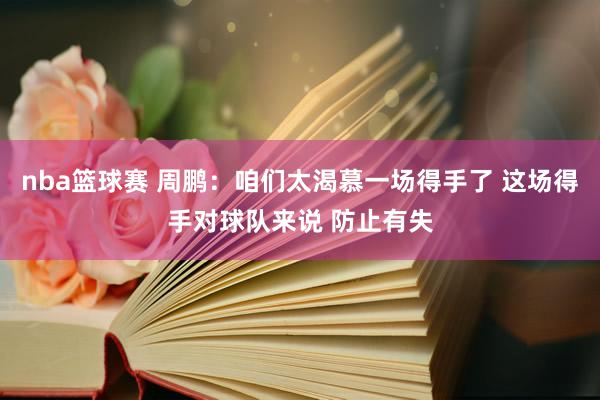 nba篮球赛 周鹏：咱们太渴慕一场得手了 这场得手对球队来说 防止有失