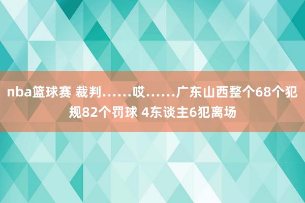 nba篮球赛 裁判……哎……广东山西整个68个犯规82个罚球 4东谈主6犯离场