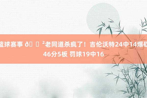 篮球赛事 😲老同道杀疯了！吉伦沃特24中14爆砍46分5板 罚球19中16