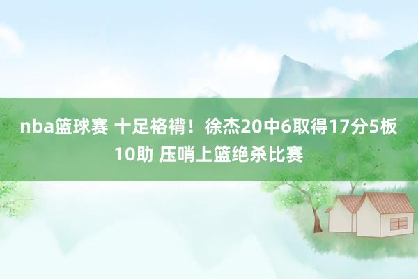 nba篮球赛 十足袼褙！徐杰20中6取得17分5板10助 压哨上篮绝杀比赛