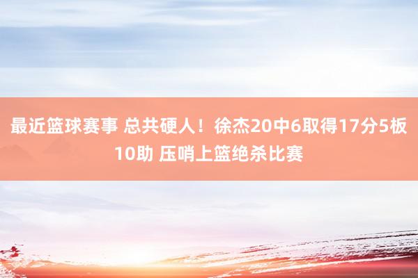 最近篮球赛事 总共硬人！徐杰20中6取得17分5板10助 压哨上篮绝杀比赛