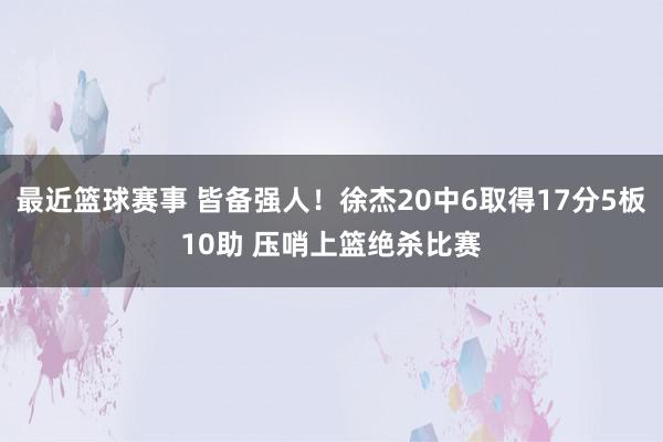 最近篮球赛事 皆备强人！徐杰20中6取得17分5板10助 压哨上篮绝杀比赛